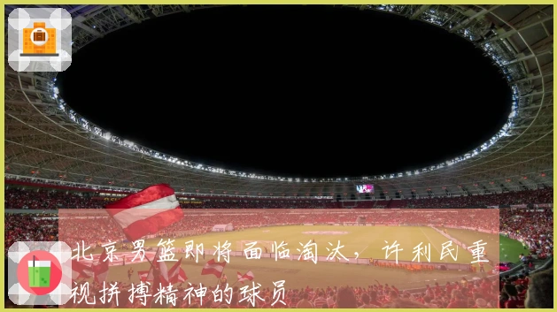 北京男篮即将面临淘汰，许利民重视拼搏精神的球员