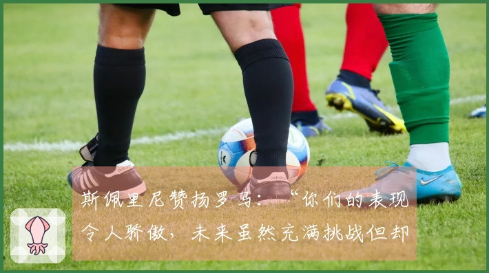 斯佩里尼赞扬罗马：“你们的表现令人骄傲，未来虽然充满挑战但却令人期待”